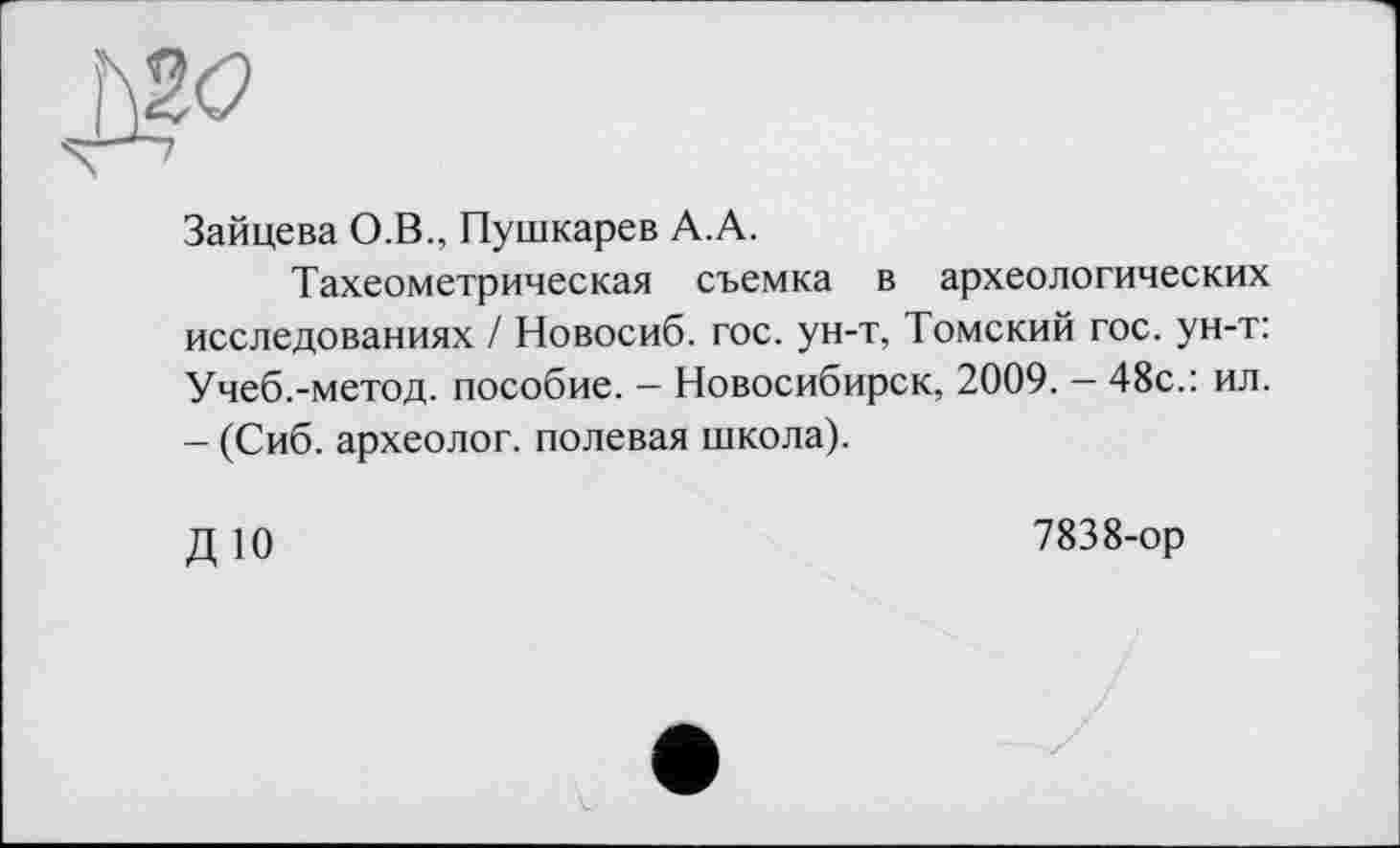 ﻿Зайцева О.В., Пушкарев А.А.
Тахеометрическая съемка в археологических исследованиях / Новосиб. гос. ун-т, Томский гос. ун-т: Учеб.-метод, пособие. — Новосибирск, 2009. — 48с.: ил. - (Сиб. археолог, полевая школа).
ДЮ
7838-ор